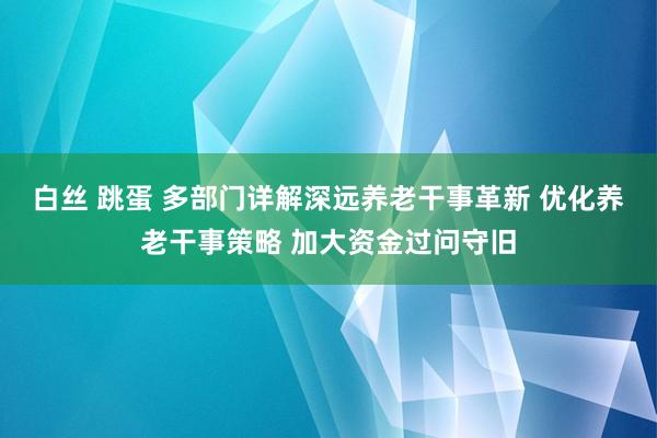 白丝 跳蛋 多部门详解深远养老干事革新 优化养老干事策略 加大资金过问守旧