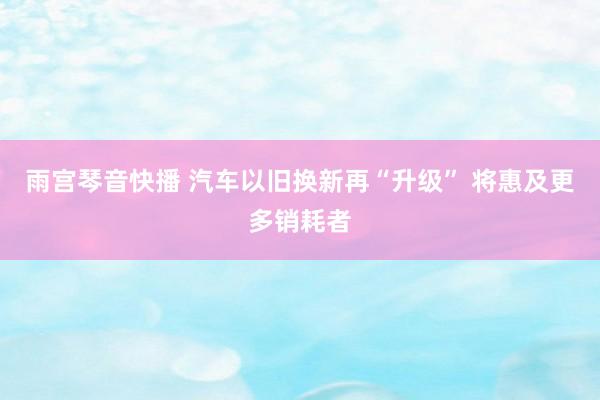 雨宫琴音快播 汽车以旧换新再“升级” 将惠及更多销耗者