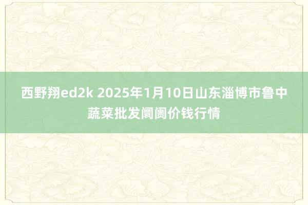 西野翔ed2k 2025年1月10日山东淄博市鲁中蔬菜批发阛阓价钱行情