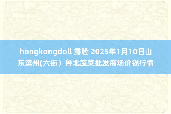 hongkongdoll 露脸 2025年1月10日山东滨州(六街）鲁北蔬菜批发商场价钱行情