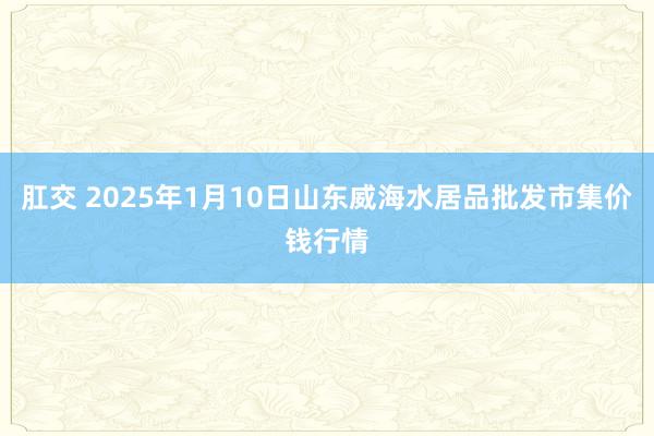 肛交 2025年1月10日山东威海水居品批发市集价钱行情