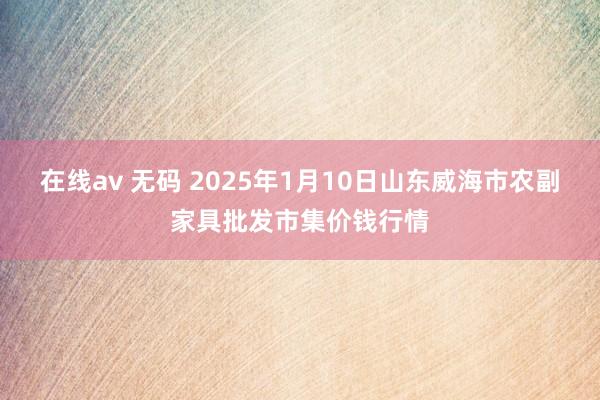 在线av 无码 2025年1月10日山东威海市农副家具批发市集价钱行情