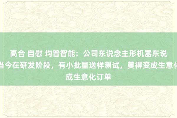 高合 自慰 均普智能：公司东说念主形机器东说念主当今在研发阶段，有小批量送样测试，莫得变成生意化订单