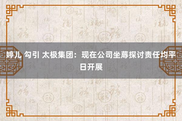 婷儿 勾引 太极集团：现在公司坐蓐探讨责任均平日开展