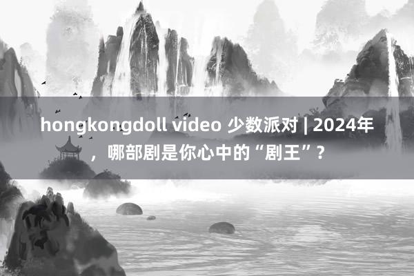 hongkongdoll video 少数派对 | 2024年，哪部剧是你心中的“剧王”？