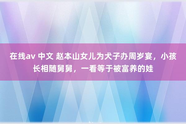 在线av 中文 赵本山女儿为犬子办周岁宴，小孩长相随舅舅，一看等于被富养的娃