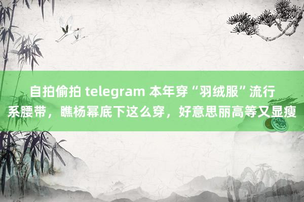 自拍偷拍 telegram 本年穿“羽绒服”流行系腰带，瞧杨幂底下这么穿，好意思丽高等又显瘦