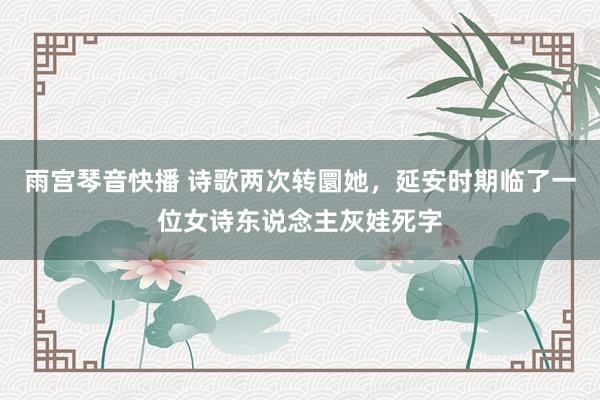 雨宫琴音快播 诗歌两次转圜她，延安时期临了一位女诗东说念主灰娃死字