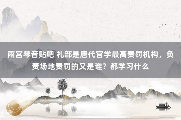 雨宫琴音贴吧 礼部是唐代官学最高责罚机构，负责场地责罚的又是谁？都学习什么