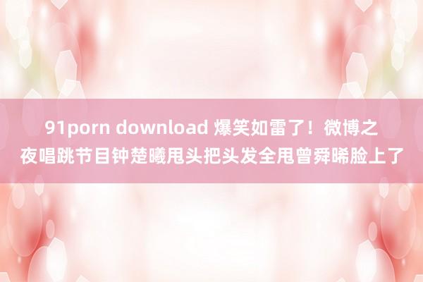 91porn download 爆笑如雷了！微博之夜唱跳节目钟楚曦甩头把头发全甩曾舜晞脸上了