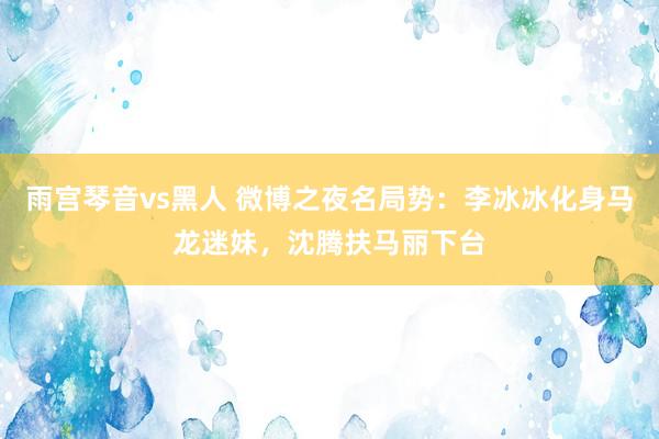 雨宫琴音vs黑人 微博之夜名局势：李冰冰化身马龙迷妹，沈腾扶马丽下台