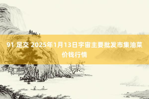 91 足交 2025年1月13日宇宙主要批发市集油菜价钱行情