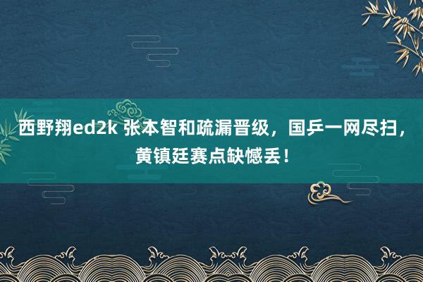 西野翔ed2k 张本智和疏漏晋级，国乒一网尽扫，黄镇廷赛点缺憾丢！