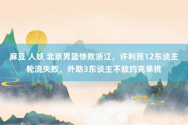 麻豆 人妖 北京男篮惨败浙江，许利民12东谈主轮流失败，外助3东谈主不敌约克单挑