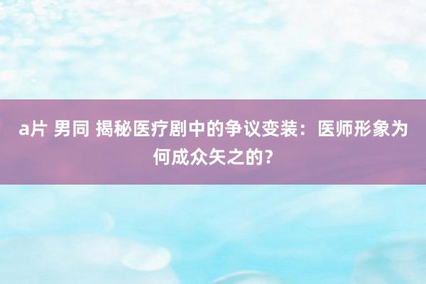 a片 男同 揭秘医疗剧中的争议变装：医师形象为何成众矢之的？