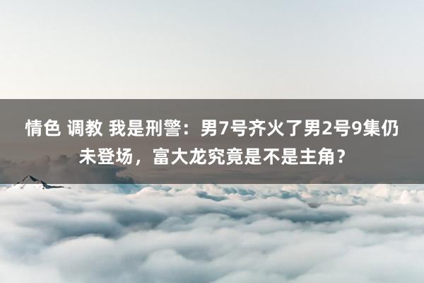 情色 调教 我是刑警：男7号齐火了男2号9集仍未登场，富大龙究竟是不是主角？