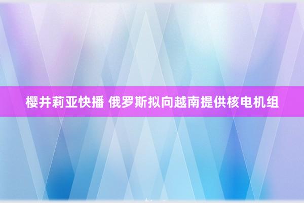 樱井莉亚快播 俄罗斯拟向越南提供核电机组