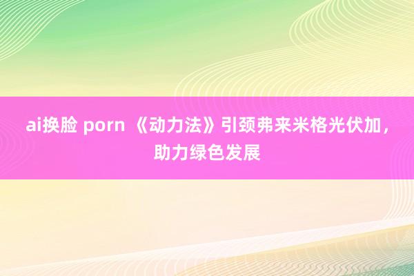 ai换脸 porn 《动力法》引颈弗来米格光伏加，助力绿色发展