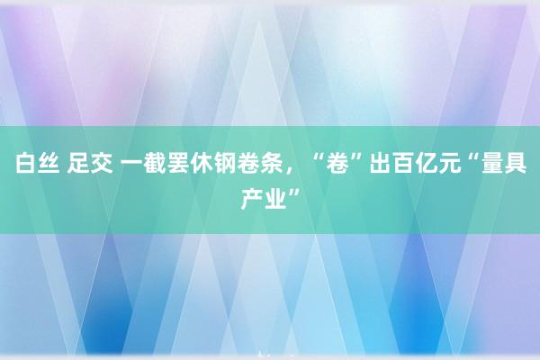 白丝 足交 一截罢休钢卷条，“卷”出百亿元“量具产业”