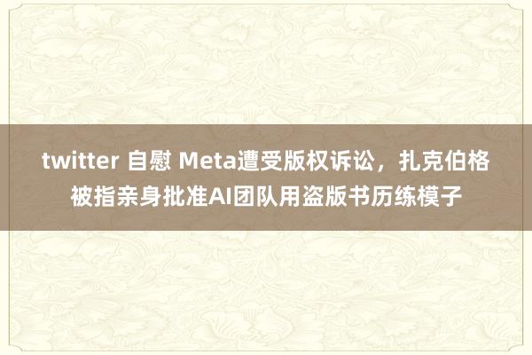 twitter 自慰 Meta遭受版权诉讼，扎克伯格被指亲身批准AI团队用盗版书历练模子