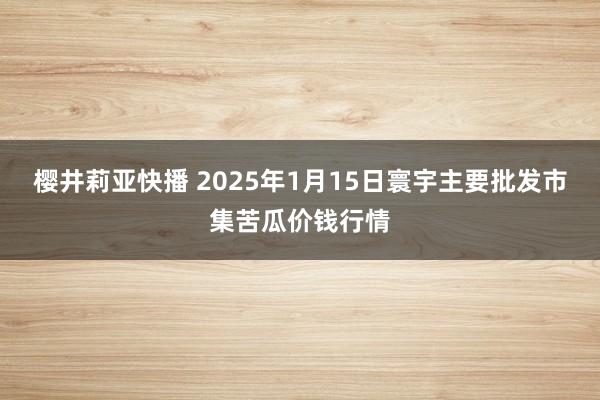 樱井莉亚快播 2025年1月15日寰宇主要批发市集苦瓜价钱行情