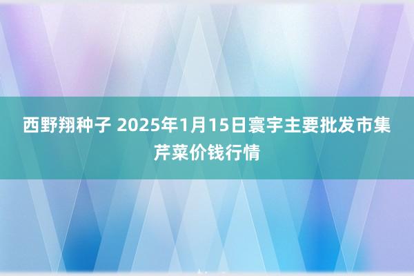 西野翔种子 2025年1月15日寰宇主要批发市集芹菜价钱行情