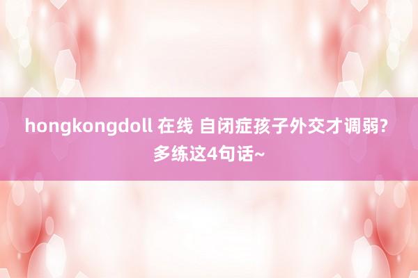 hongkongdoll 在线 自闭症孩子外交才调弱? 多练这4句话~