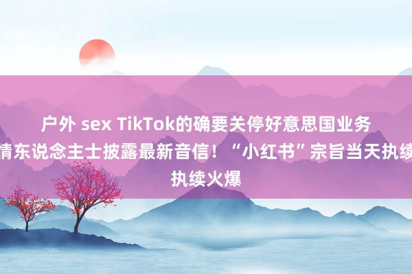 户外 sex TikTok的确要关停好意思国业务？知情东说念主士披露最新音信！“小红书”宗旨当天执续火爆