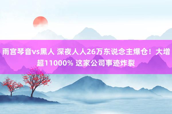 雨宫琴音vs黑人 深夜人人26万东说念主爆仓！大增超11000% 这家公司事迹炸裂