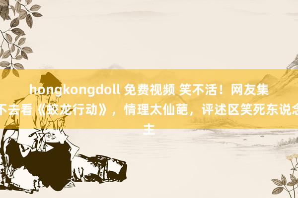 hongkongdoll 免费视频 笑不活！网友集体不去看《蛟龙行动》，情理太仙葩，评述区笑死东说念主