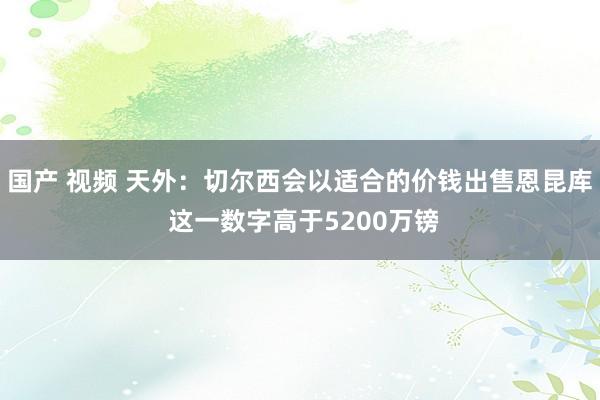 国产 视频 天外：切尔西会以适合的价钱出售恩昆库 这一数字高于5200万镑