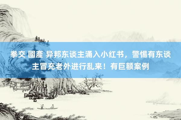 拳交 國產 异邦东谈主涌入小红书，警惕有东谈主冒充老外进行乱来！有巨额案例