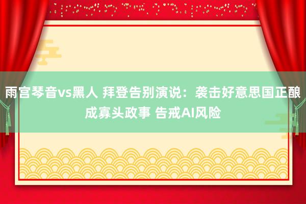 雨宫琴音vs黑人 拜登告别演说：袭击好意思国正酿成寡头政事 告戒AI风险