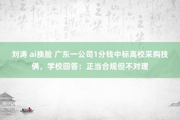 刘涛 ai换脸 广东一公司1分钱中标高校采购技俩，学校回答：正当合规但不对理