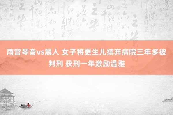 雨宫琴音vs黑人 女子将更生儿摈弃病院三年多被判刑 获刑一年激励温雅